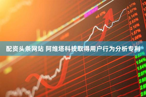 配资头条网站 阿维塔科技取得用户行为分析专利