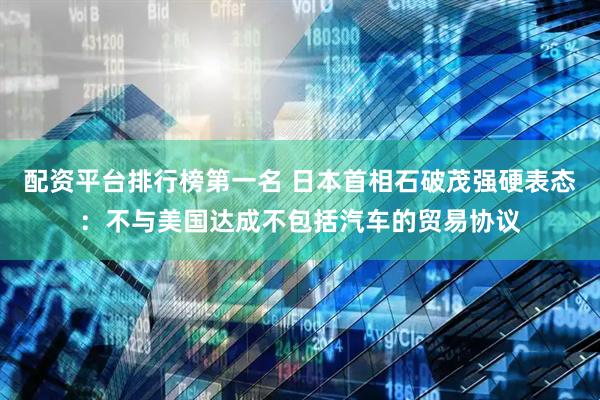 配资平台排行榜第一名 日本首相石破茂强硬表态：不与美国达成不包括汽车的贸易协议
