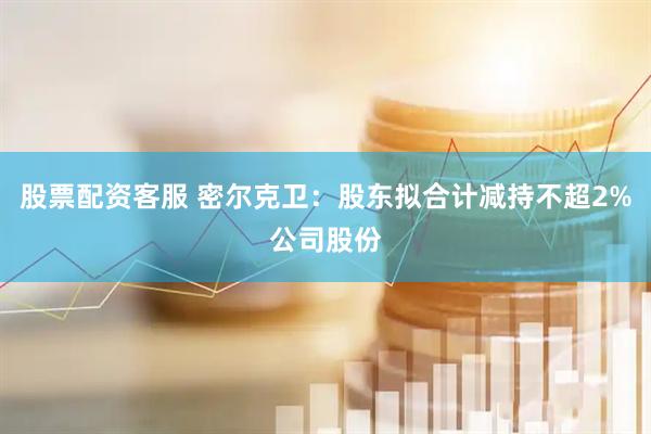 股票配资客服 密尔克卫：股东拟合计减持不超2%公司股份