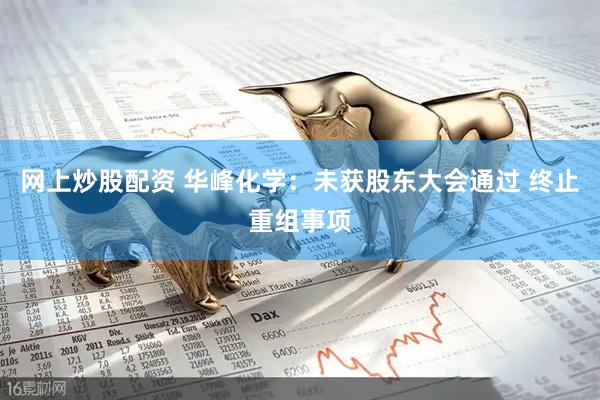 网上炒股配资 华峰化学：未获股东大会通过 终止重组事项