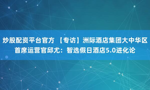 炒股配资平台官方 【专访】洲际酒店集团大中华区首席运营官邱尤：智选假日酒店5.0进化论