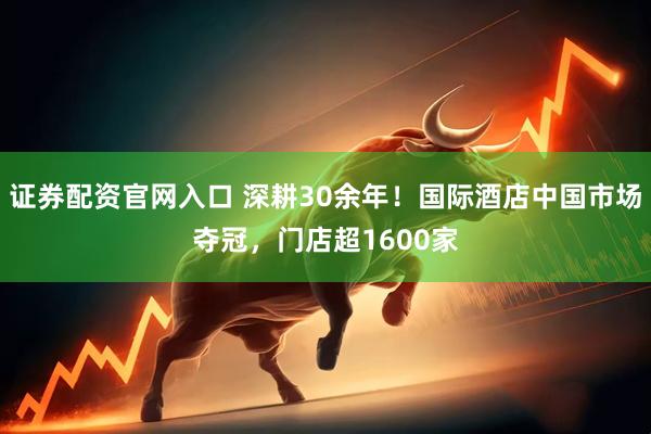 证券配资官网入口 深耕30余年！国际酒店中国市场夺冠，门店超1600家