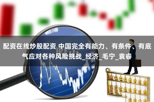 配资在线炒股配资 中国完全有能力、有条件、有底气应对各种风险挑战_经济_毛宁_袁睿