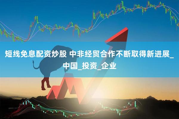 短线免息配资炒股 中非经贸合作不断取得新进展_中国_投资_企业