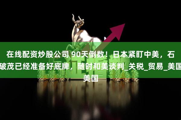 在线配资炒股公司 90天倒数！日本紧盯中美，石破茂已经准备好底牌，随时和美谈判_关税_贸易_美国
