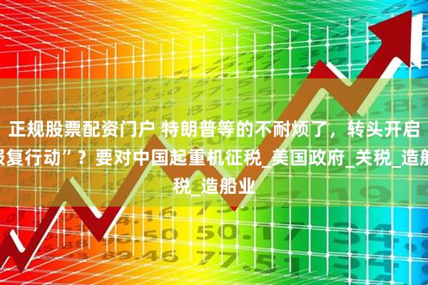 正规股票配资门户 特朗普等的不耐烦了，转头开启“报复行动”？要对中国起重机征税_美国政府_关税_造船业