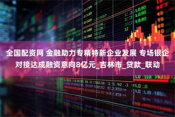 全国配资网 金融助力专精特新企业发展 专场银企对接达成融资意向8亿元_吉林市_贷款_联动