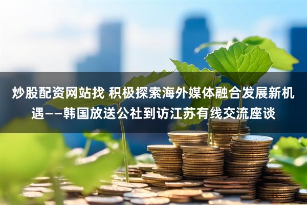 炒股配资网站找 积极探索海外媒体融合发展新机遇——韩国放送公社到访江苏有线交流座谈