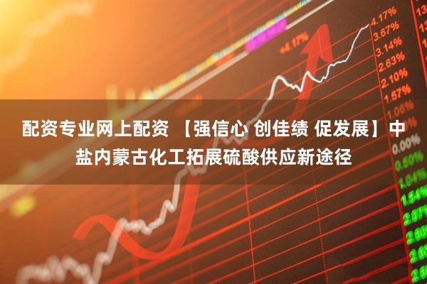 配资专业网上配资 【强信心 创佳绩 促发展】中盐内蒙古化工拓展硫酸供应新途径