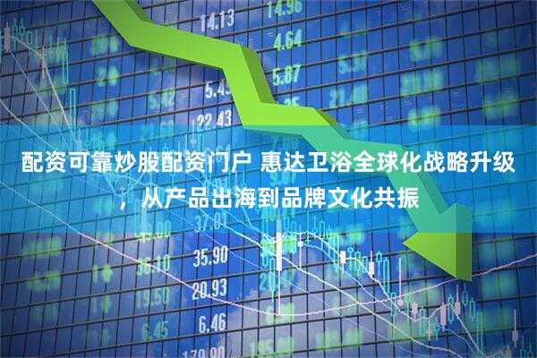 配资可靠炒股配资门户 惠达卫浴全球化战略升级，从产品出海到品牌文化共振