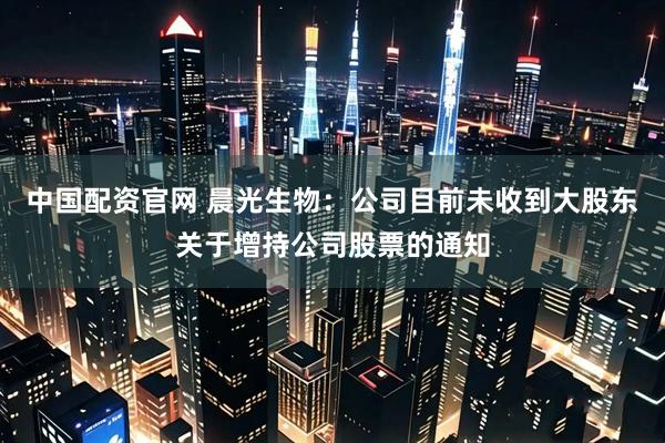 中国配资官网 晨光生物：公司目前未收到大股东关于增持公司股票的通知