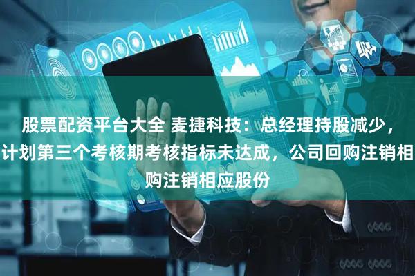 股票配资平台大全 麦捷科技：总经理持股减少，系激励计划第三个考核期考核指标未达成，公司回购注销相应股份