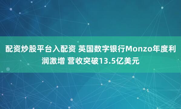配资炒股平台入配资 英国数字银行Monzo年度利润激增 营收突破13.5亿美元
