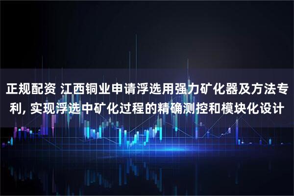 正规配资 江西铜业申请浮选用强力矿化器及方法专利, 实现浮选中矿化过程的精确测控和模块化设计