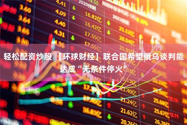 轻松配资炒股 【环球财经】联合国希望俄乌谈判能达成“无条件停火”