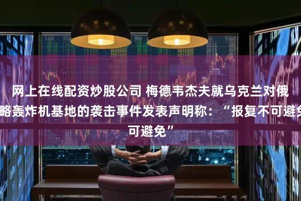 网上在线配资炒股公司 梅德韦杰夫就乌克兰对俄战略轰炸机基地的袭击事件发表声明称：“报复不可避免”