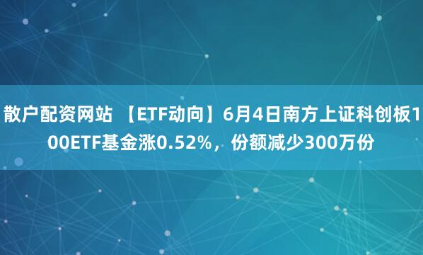 散户配资网站 【ETF动向】6月4日南方上证科创板100ETF基金涨0.52%，份额减少300万份