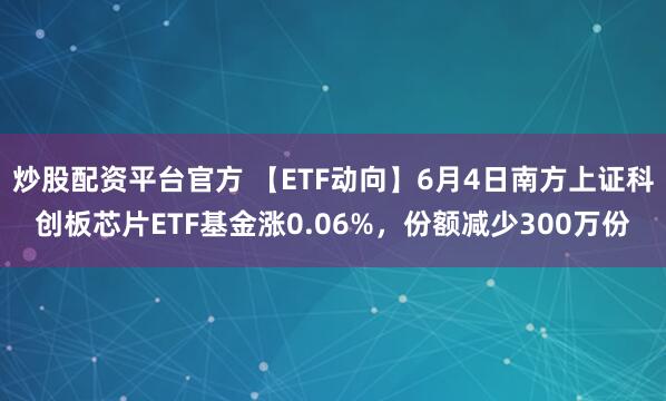 炒股配资平台官方 【ETF动向】6月4日南方上证科创板芯片ETF基金涨0.06%，份额减少300万份