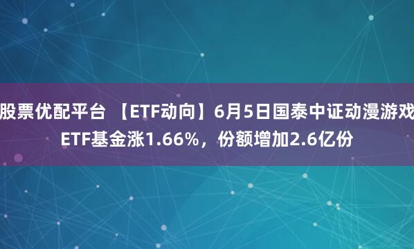 股票优配平台 【ETF动向】6月5日国泰中证动漫游戏ETF基金涨1.66%，份额增加2.6亿份