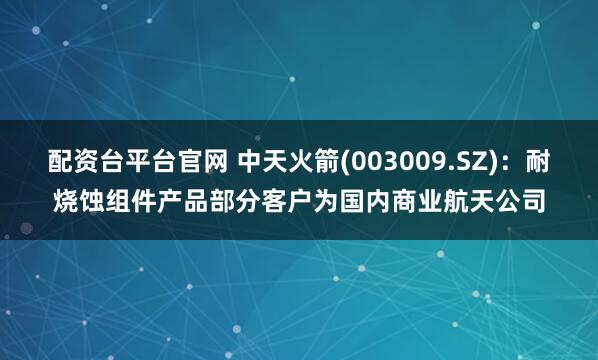 配资台平台官网 中天火箭(003009.SZ)：耐烧蚀组件产品部分客户为国内商业航天公司