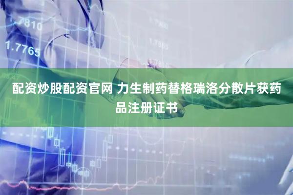 配资炒股配资官网 力生制药替格瑞洛分散片获药品注册证书