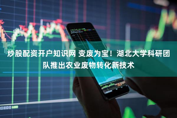 炒股配资开户知识网 变废为宝！湖北大学科研团队推出农业废物转化新技术