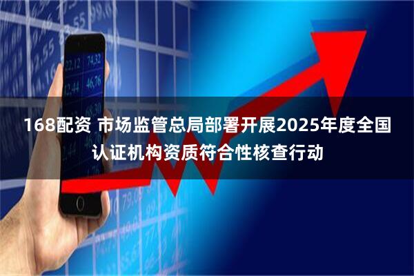 168配资 市场监管总局部署开展2025年度全国认证机构资质符合性核查行动