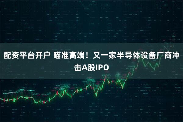 配资平台开户 瞄准高端！又一家半导体设备厂商冲击A股IPO