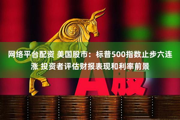 网络平台配资 美国股市：标普500指数止步六连涨 投资者评估财报表现和利率前景