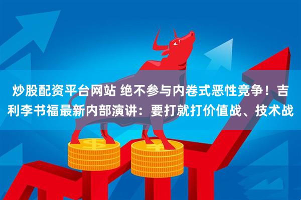 炒股配资平台网站 绝不参与内卷式恶性竞争！吉利李书福最新内部演讲：要打就打价值战、技术战