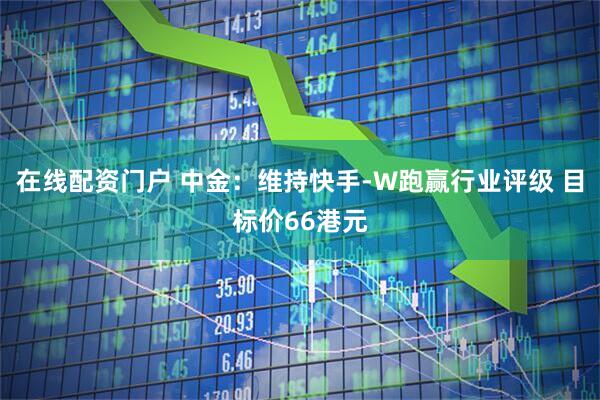 在线配资门户 中金：维持快手-W跑赢行业评级 目标价66港元