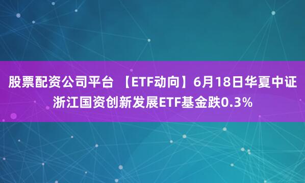 股票配资公司平台 【ETF动向】6月18日华夏中证浙江国资创新发展ETF基金跌0.3%