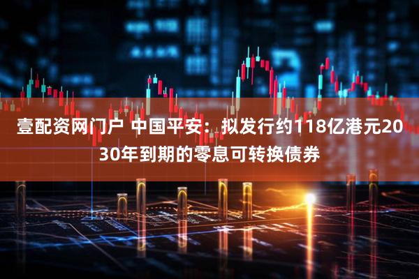 壹配资网门户 中国平安：拟发行约118亿港元2030年到期的零息可转换债券