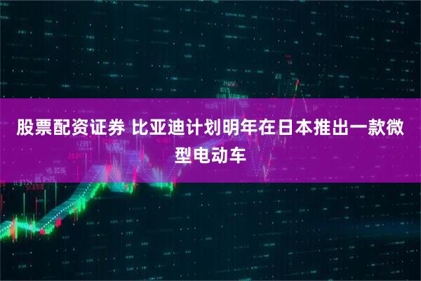 股票配资证券 比亚迪计划明年在日本推出一款微型电动车