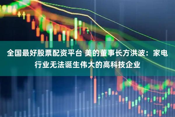 全国最好股票配资平台 美的董事长方洪波：家电行业无法诞生伟大的高科技企业