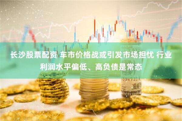 长沙股票配资 车市价格战或引发市场担忧 行业利润水平偏低、高负债是常态