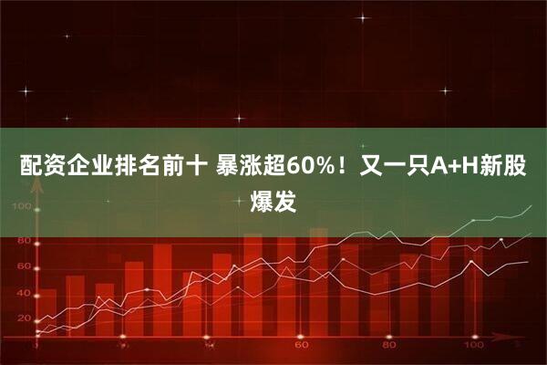 配资企业排名前十 暴涨超60%！又一只A+H新股爆发