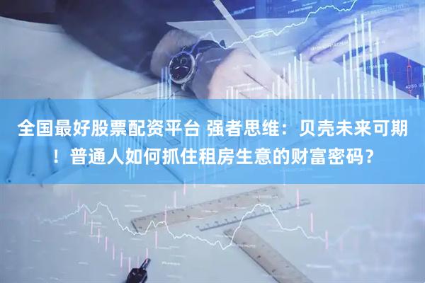 全国最好股票配资平台 强者思维：贝壳未来可期！普通人如何抓住租房生意的财富密码？