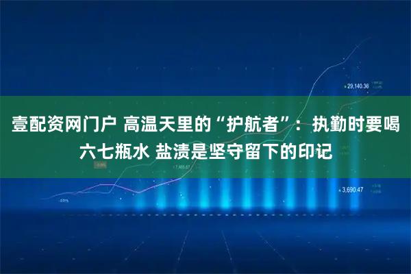 壹配资网门户 高温天里的“护航者”：执勤时要喝六七瓶水 盐渍是坚守留下的印记