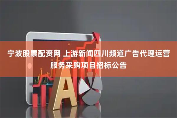 宁波股票配资网 上游新闻四川频道广告代理运营服务采购项目招标公告