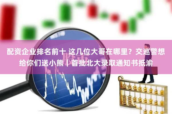 配资企业排名前十 这几位大哥在哪里？交巡警想给你们送小熊｜首批北大录取通知书抵渝
