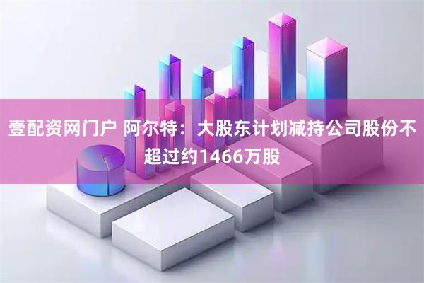 壹配资网门户 阿尔特：大股东计划减持公司股份不超过约1466万股