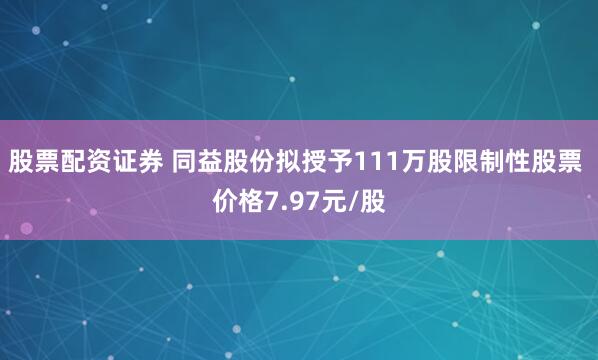 股票配资证券 同益股份拟授予111万股限制性股票 价格7.97元/股