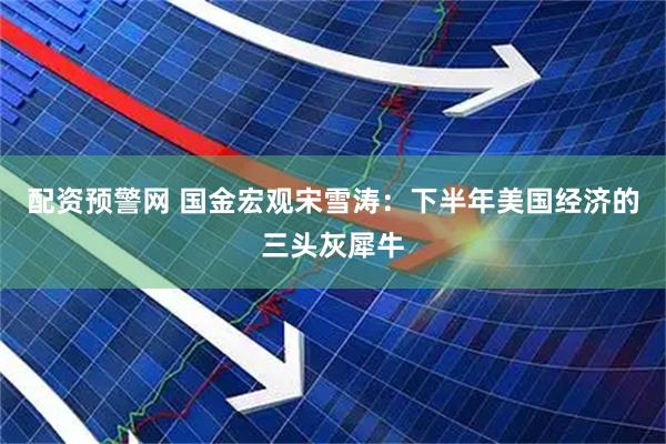 配资预警网 国金宏观宋雪涛：下半年美国经济的三头灰犀牛