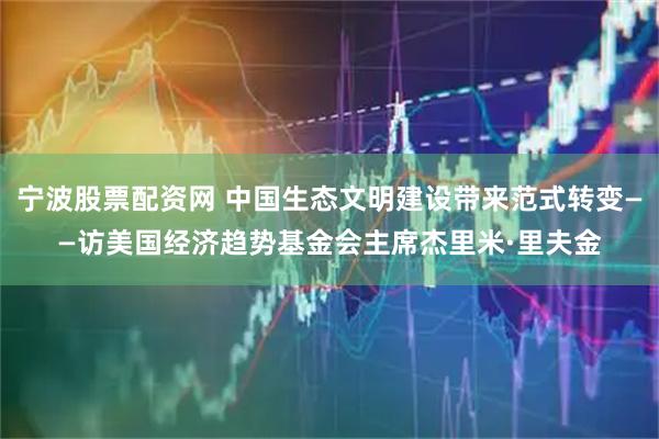 宁波股票配资网 中国生态文明建设带来范式转变——访美国经济趋势基金会主席杰里米·里夫金