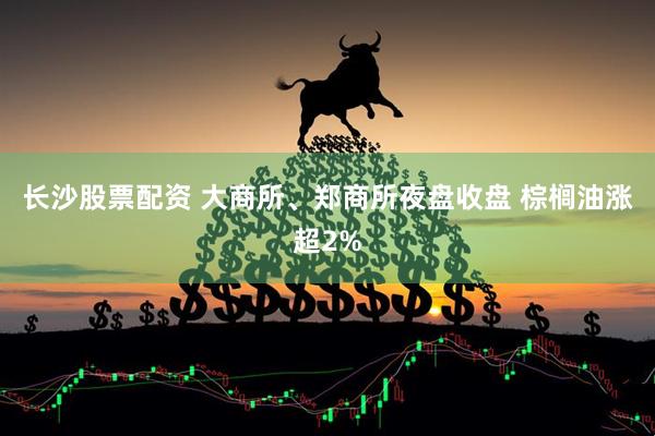长沙股票配资 大商所、郑商所夜盘收盘 棕榈油涨超2%