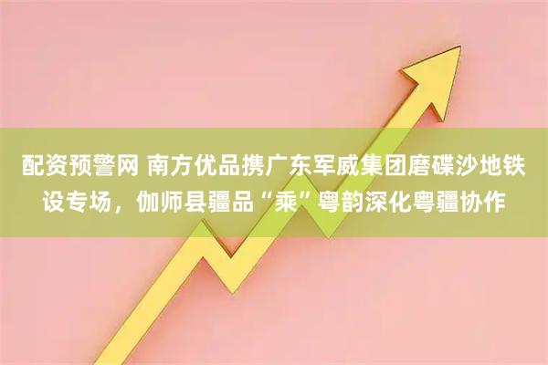 配资预警网 南方优品携广东军威集团磨碟沙地铁设专场，伽师县疆品“乘”粤韵深化粤疆协作
