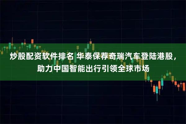 炒股配资软件排名 华泰保荐奇瑞汽车登陆港股，助力中国智能出行引领全球市场