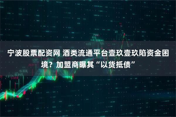 宁波股票配资网 酒类流通平台壹玖壹玖陷资金困境？加盟商曝其“以货抵债”