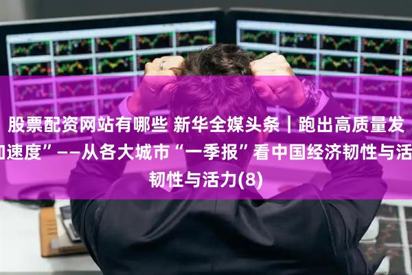 股票配资网站有哪些 新华全媒头条｜跑出高质量发展“加速度”——从各大城市“一季报”看中国经济韧性与活力(8)